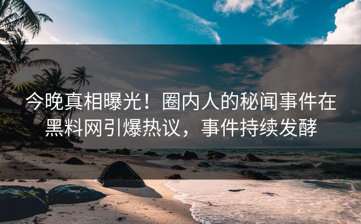 今晚真相曝光！圈内人的秘闻事件在黑料网引爆热议，事件持续发酵