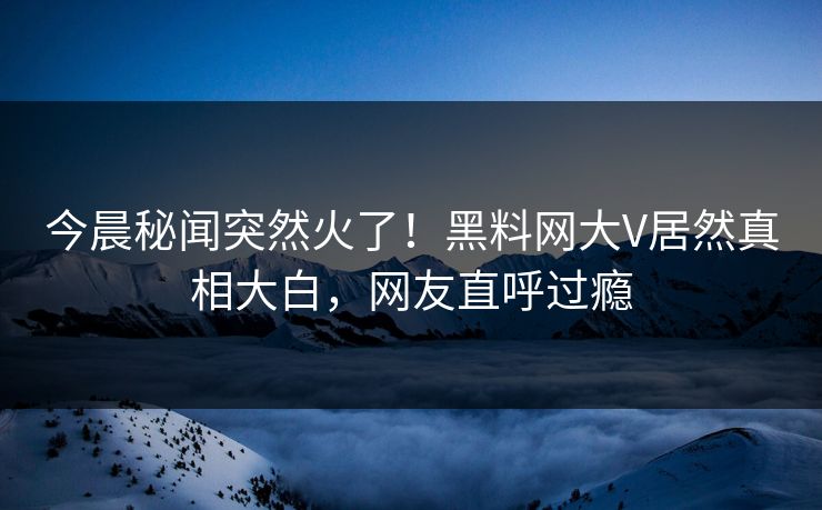 今晨秘闻突然火了！黑料网大V居然真相大白，网友直呼过瘾
