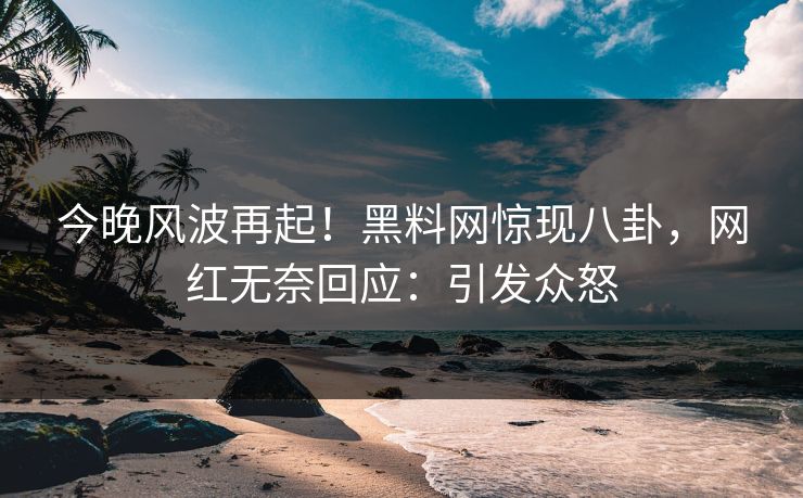 今晚风波再起！黑料网惊现八卦，网红无奈回应：引发众怒