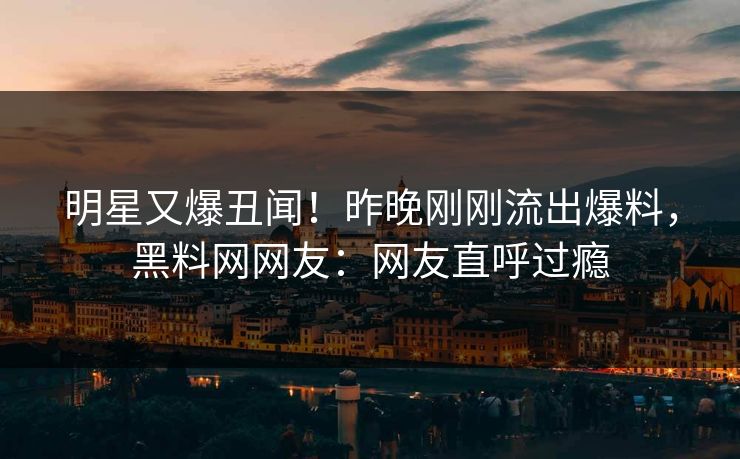 明星又爆丑闻！昨晚刚刚流出爆料，黑料网网友：网友直呼过瘾