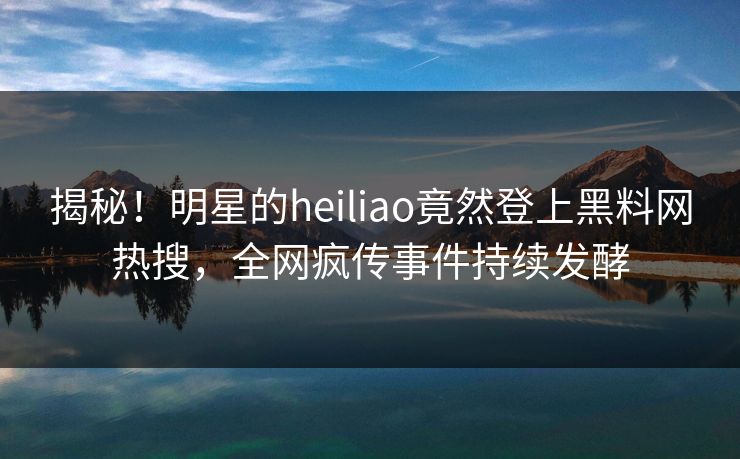 揭秘！明星的heiliao竟然登上黑料网热搜，全网疯传事件持续发酵