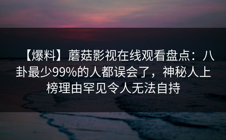 【爆料】蘑菇影视在线观看盘点：八卦最少99%的人都误会了，神秘人上榜理由罕见令人无法自持