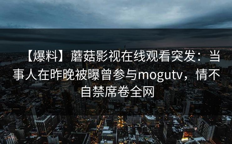 【爆料】蘑菇影视在线观看突发：当事人在昨晚被曝曾参与mogutv，情不自禁席卷全网