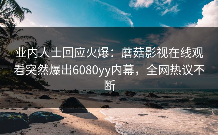 业内人士回应火爆：蘑菇影视在线观看突然爆出6080yy内幕，全网热议不断