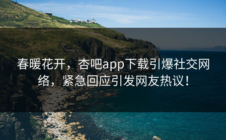 春暖花开，杏吧app下载引爆社交网络，紧急回应引发网友热议！