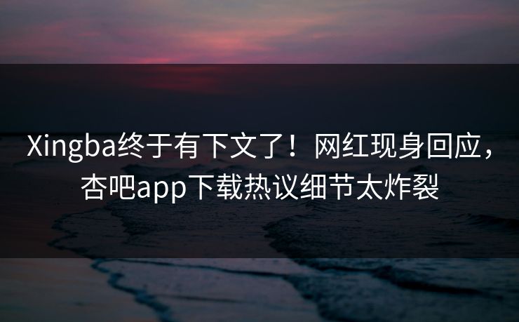 Xingba终于有下文了！网红现身回应，杏吧app下载热议细节太炸裂