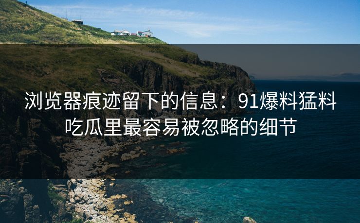 浏览器痕迹留下的信息:91爆料猛料吃瓜里最容易被忽略的细节 浏览器痕迹留下的信息:91爆料猛料吃瓜里最容易被忽略的细节