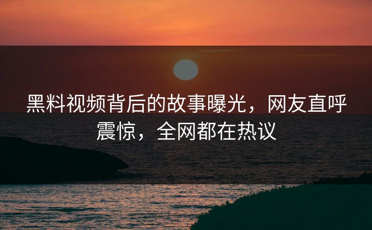 黑料视频背后的故事曝光，网友直呼震惊，全网都在热议
