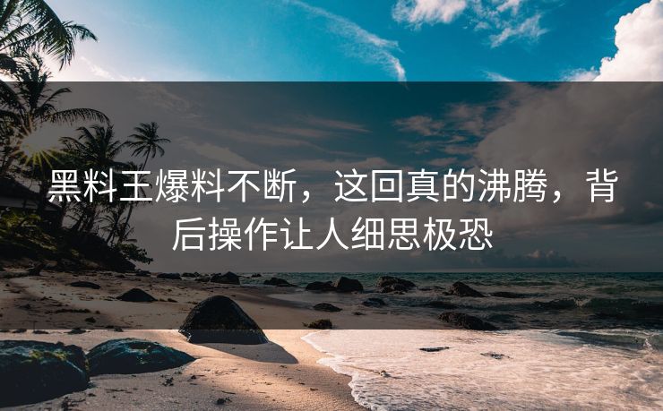 黑料王爆料不断，这回真的沸腾，背后操作让人细思极恐