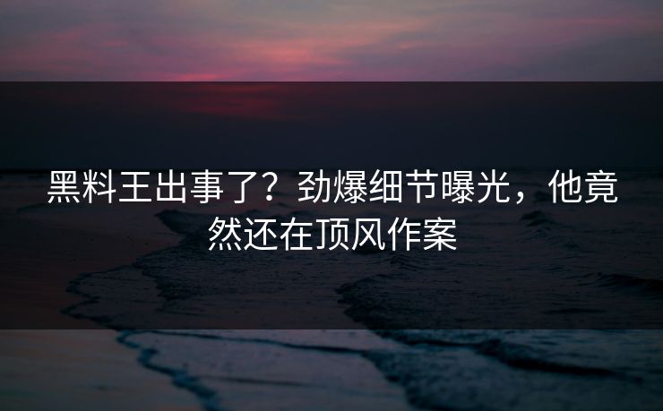 黑料王出事了？劲爆细节曝光，他竟然还在顶风作案