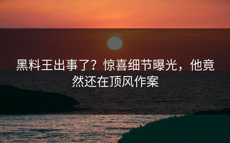 黑料王出事了？惊喜细节曝光，他竟然还在顶风作案