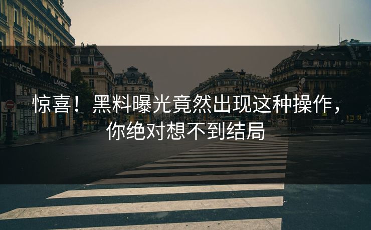惊喜！黑料曝光竟然出现这种操作，你绝对想不到结局