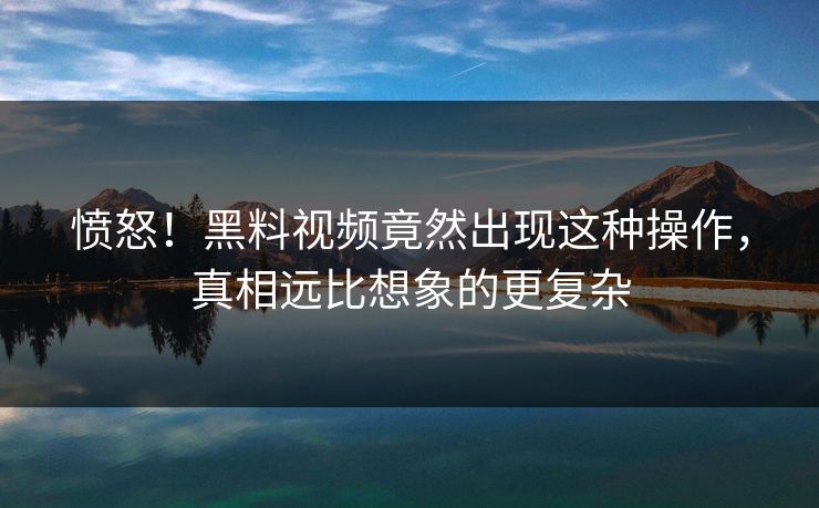 愤怒！黑料视频竟然出现这种操作，真相远比想象的更复杂