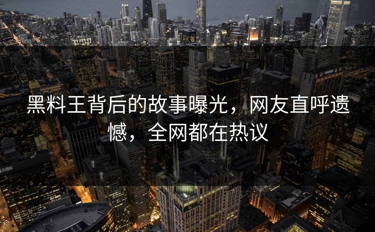 黑料王背后的故事曝光，网友直呼遗憾，全网都在热议