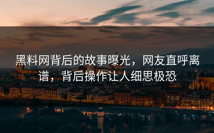 黑料网背后的故事曝光，网友直呼离谱，背后操作让人细思极恐