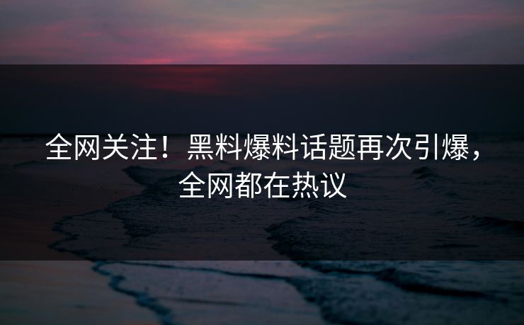 全网关注！黑料爆料话题再次引爆，全网都在热议