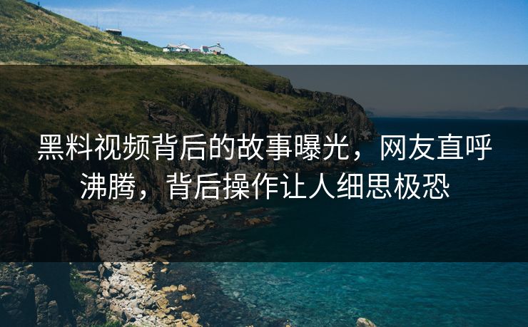 黑料视频背后的故事曝光，网友直呼沸腾，背后操作让人细思极恐