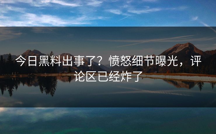 今日黑料出事了？愤怒细节曝光，评论区已经炸了