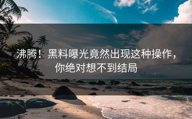 沸腾！黑料曝光竟然出现这种操作，你绝对想不到结局