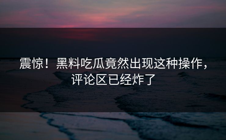 震惊！黑料吃瓜竟然出现这种操作，评论区已经炸了