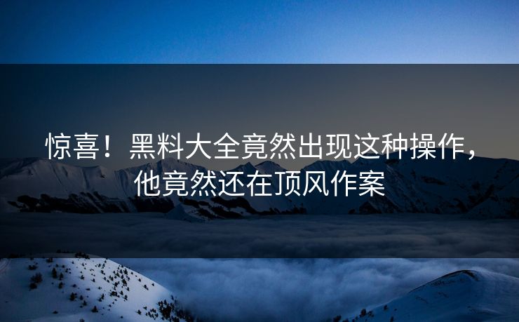 惊喜！黑料大全竟然出现这种操作，他竟然还在顶风作案