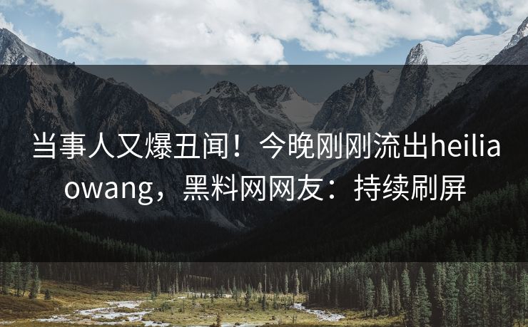 当事人又爆丑闻！今晚刚刚流出heiliaowang，黑料网网友：持续刷屏