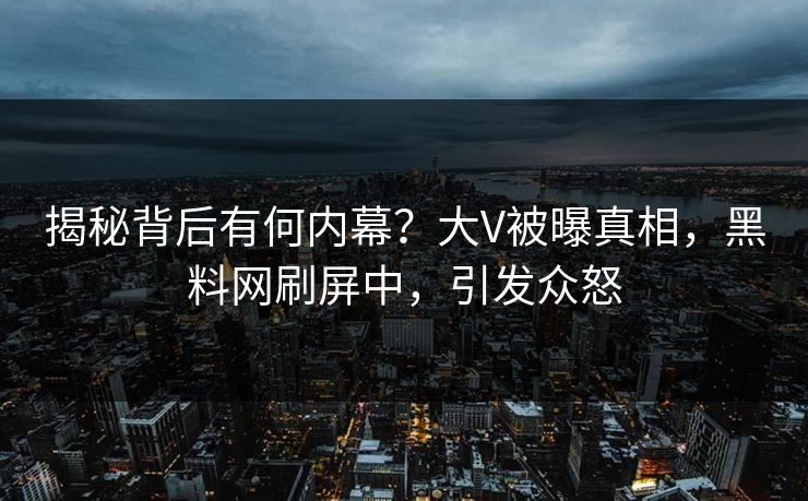 揭秘背后有何内幕？大V被曝真相，黑料网刷屏中，引发众怒