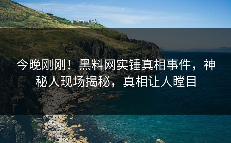 今晚刚刚！黑料网实锤真相事件，神秘人现场揭秘，真相让人瞠目