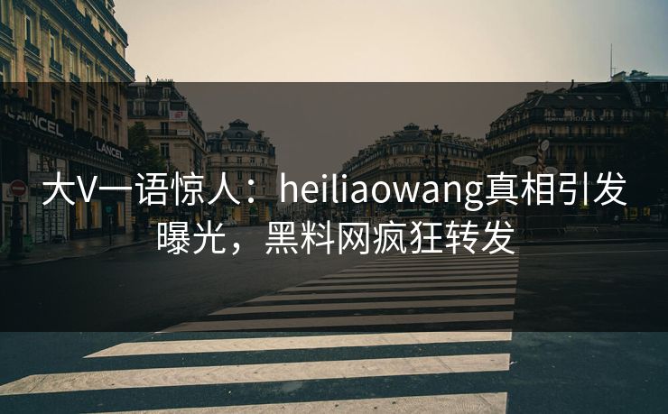 大V一语惊人：heiliaowang真相引发曝光，黑料网疯狂转发