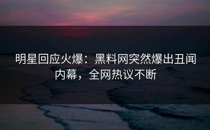明星回应火爆：黑料网突然爆出丑闻内幕，全网热议不断