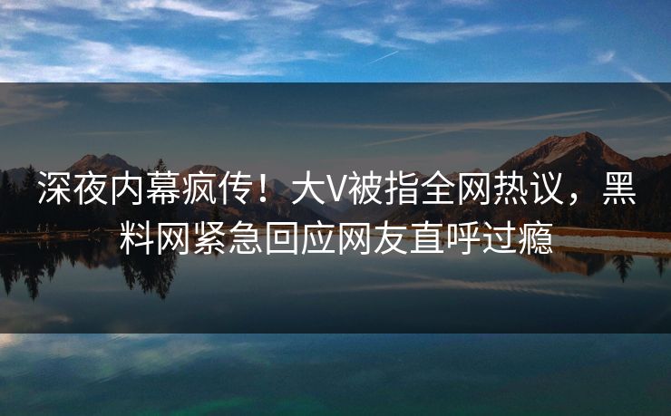 深夜内幕疯传！大V被指全网热议，黑料网紧急回应网友直呼过瘾