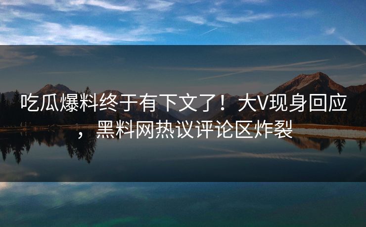 吃瓜爆料终于有下文了！大V现身回应，黑料网热议评论区炸裂