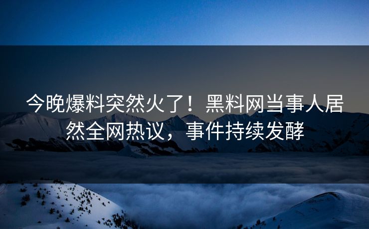 今晚爆料突然火了！黑料网当事人居然全网热议，事件持续发酵