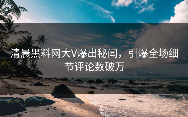 清晨黑料网大V爆出秘闻，引爆全场细节评论数破万