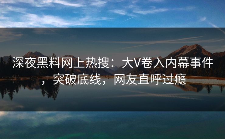 深夜黑料网上热搜：大V卷入内幕事件，突破底线，网友直呼过瘾
