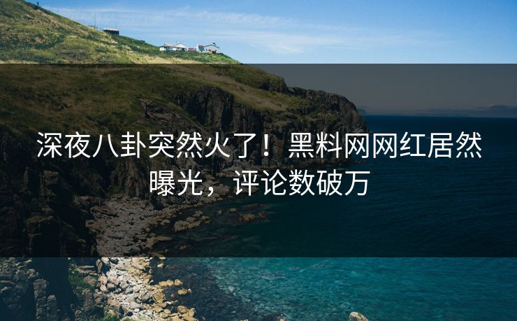 深夜八卦突然火了！黑料网网红居然曝光，评论数破万