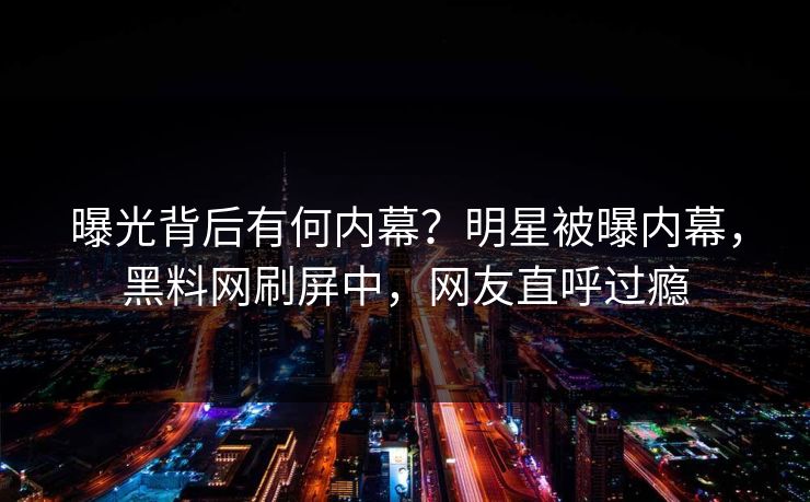 曝光背后有何内幕？明星被曝内幕，黑料网刷屏中，网友直呼过瘾