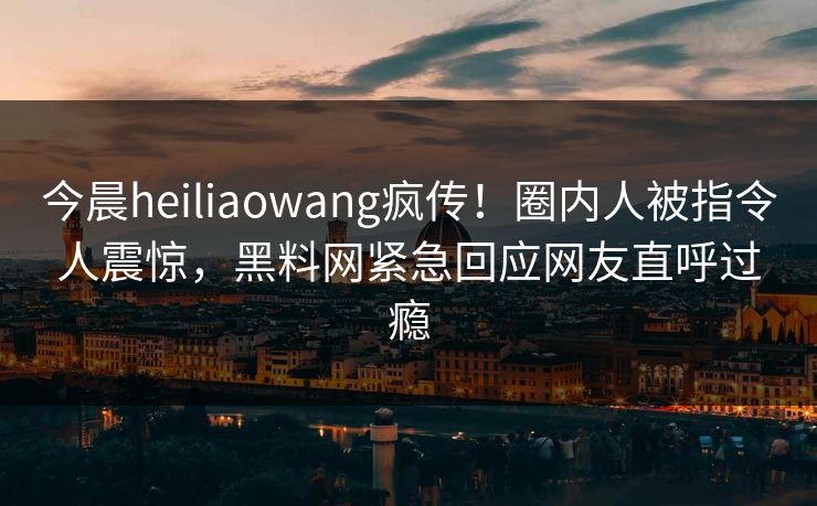 今晨heiliaowang疯传！圈内人被指令人震惊，黑料网紧急回应网友直呼过瘾