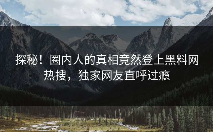探秘！圈内人的真相竟然登上黑料网热搜，独家网友直呼过瘾