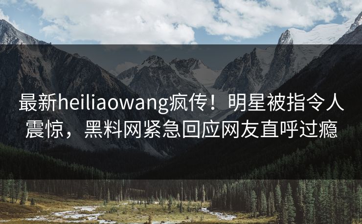 最新heiliaowang疯传！明星被指令人震惊，黑料网紧急回应网友直呼过瘾