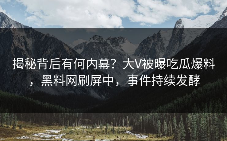 揭秘背后有何内幕？大V被曝吃瓜爆料，黑料网刷屏中，事件持续发酵