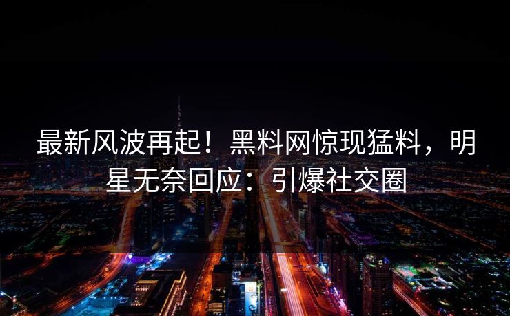 最新风波再起！黑料网惊现猛料，明星无奈回应：引爆社交圈