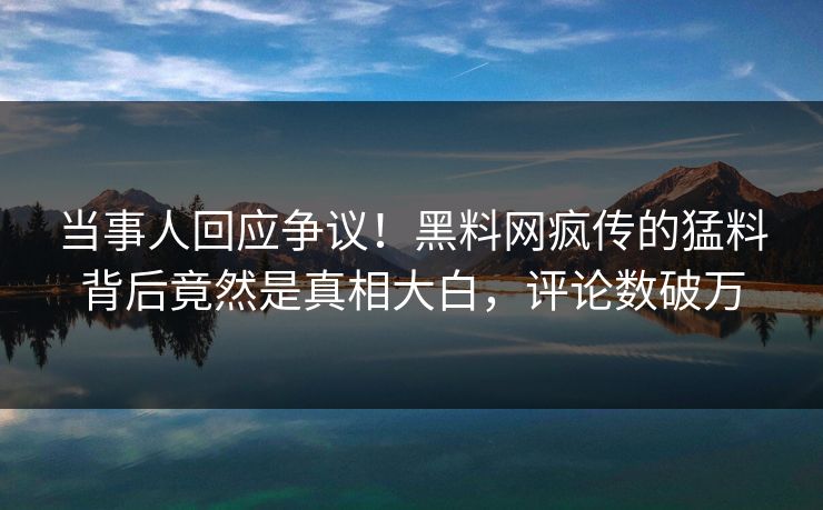 当事人回应争议！黑料网疯传的猛料背后竟然是真相大白，评论数破万