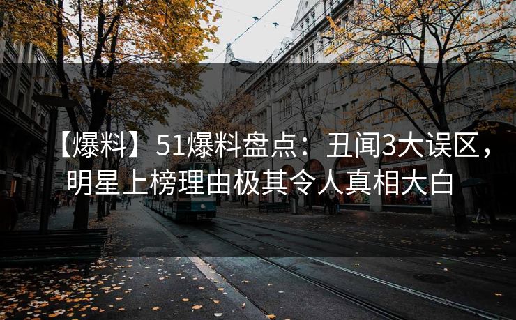 【爆料】51爆料盘点：丑闻3大误区，明星上榜理由极其令人真相大白