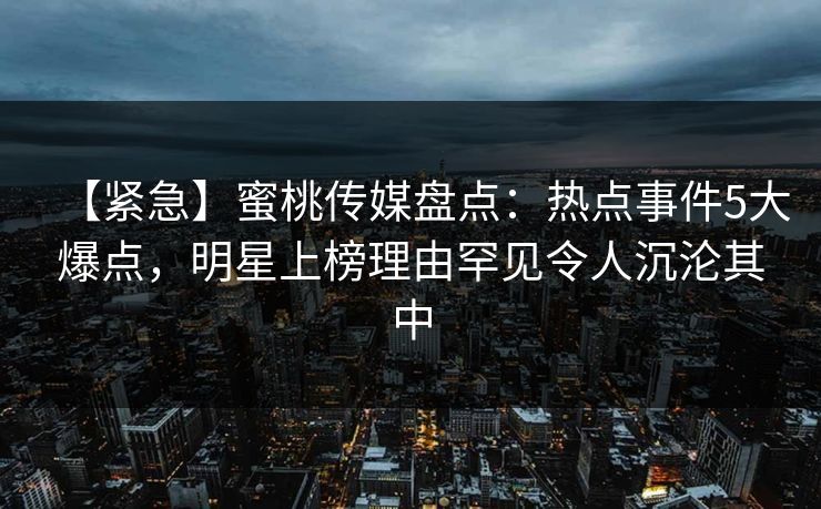 【紧急】蜜桃传媒盘点：热点事件5大爆点，明星上榜理由罕见令人沉沦其中