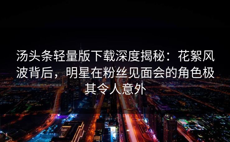 汤头条轻量版下载深度揭秘：花絮风波背后，明星在粉丝见面会的角色极其令人意外