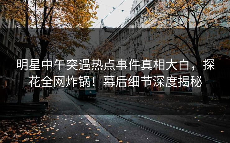 明星中午突遇热点事件真相大白，探花全网炸锅！幕后细节深度揭秘