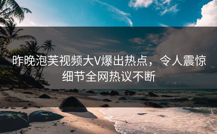 昨晚泡芙视频大V爆出热点，令人震惊细节全网热议不断