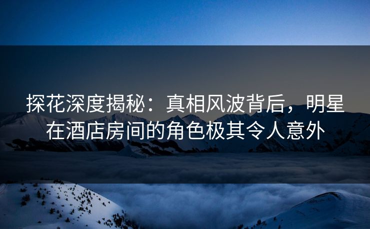 探花深度揭秘：真相风波背后，明星在酒店房间的角色极其令人意外
