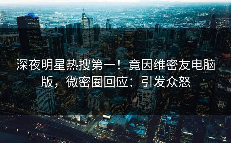 深夜明星热搜第一！竟因维密友电脑版，微密圈回应：引发众怒